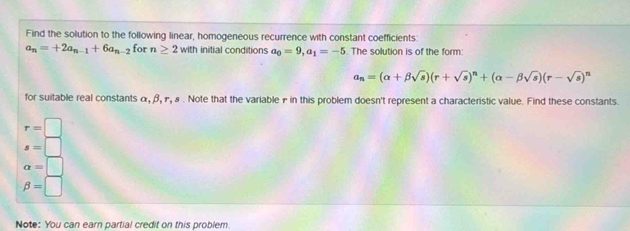 Find the solution to the following linear, homogeneous recurrence with constant coefficients:
a_n=+2a_n-1+6a_n-2 for n≥ 2with initial conditions a_0=9, a_1=-5. The solution is of the form:
a_n=(alpha +beta sqrt(s))(r+sqrt(s))^n+(alpha -beta sqrt(s))(r-sqrt(s))^n
for suitable real constants α, β, γ, ε. Note that the variable γ in this problem doesn't represent a characteristic value. Find these constants.
r=□
s=□
alpha =□
beta =□
Note: You can earn partial credit on this problem.