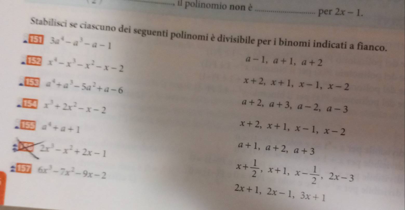 il polinomio non è_
per 2x-1. 
Stabilisci se ciascuno dei seguenti polinomi è divisibile per i binomi indicati a fianco.
151 3a^4-a^3-a-1
152 x^4-x^3-x^2-x-2
a-1, a+1, a+2
153 a^4+a^3-5a^2+a-6 x+2, x+1, x-1, x-2
154 x^3+2x^2-x-2 a+2, a+3, a-2, a-3
155 a^4+a+1 x+2, x+1, x-1, x-2
a 2x^3-x^2+2x-1
a+1, a+2, a+3
: 157 6x^3-7x^2-9x-2
x+ 1/2 , x+1, x- 1/2 , 2x-3
2x+1, 2x-1, 3x+1