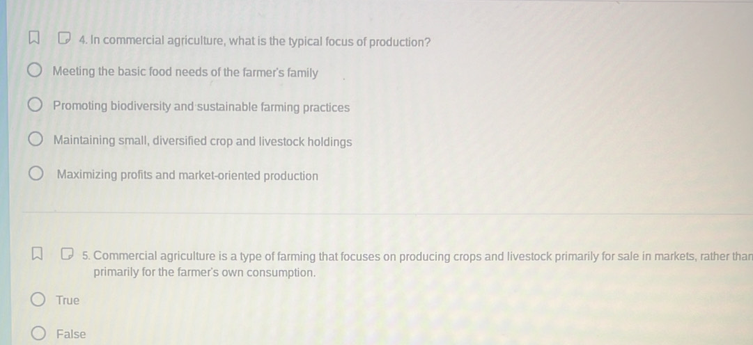 In commercial agriculture, what is the typical focus of production?
Meeting the basic food needs of the farmer's family
Promoting biodiversity and sustainable farming practices
Maintaining small, diversified crop and livestock holdings
Maximizing profits and market-oriented production
5. Commercial agriculture is a type of farming that focuses on producing crops and livestock primarily for sale in markets, rather thar
primarily for the farmer's own consumption.
True
False