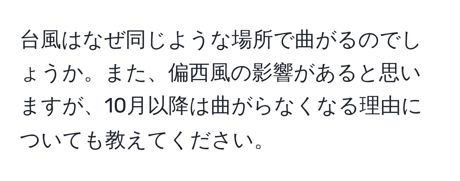 台風はなぜ同じような場所で曲がるのでしょうか。また、偏西風の影響があると思いますが、10月以降は曲がらなくなる理由についても教えてください。