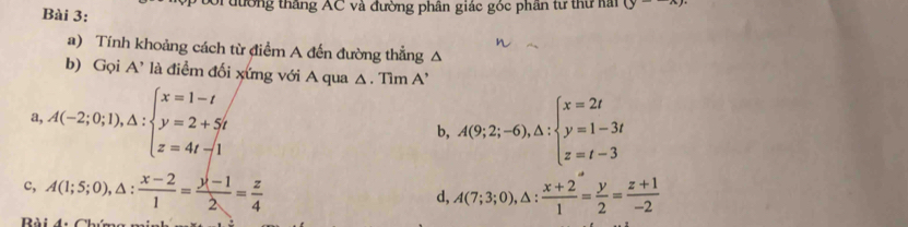 Sĩ đường thắng AC và đường phân giác góc phân từ thư hai (y-x)
a) Tính khoảng cách từ điểm A đến đường thẳng △
b) Gọi A' là điểm đối xứng với A qua △ , Tìm A’
a A(-2;0;1), △ :beginarrayl x=1-t y=2+5t z=4t-1endarray.
b, A(9;2;-6),△ :beginarrayl x=2t y=1-3t z=t-3endarray.
c, A(1;5;0), △ : (x-2)/1 = (y-1)/2 = z/4  A(7;3;0), △ : (x+2)/1 = y/2 = (z+1)/-2 
d,
B i đ