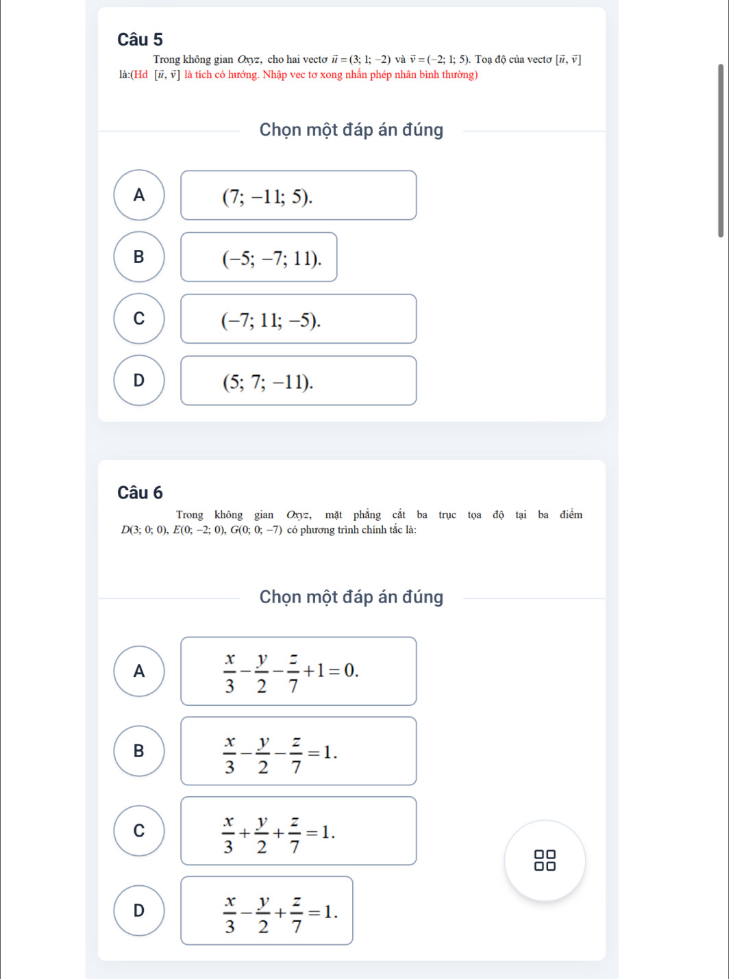 Trong không gian Oxyz, cho hai vecto vector u=(3;1;-2) và vector v=(-2;1;5). Toạ độ của vectơ [vector u,vector v]
là:(Hd [vector u,vector v] là tích có hướng. Nhập vec tơ xong nhấn phép nhân bình thường)
Chọn một đáp án đúng
A
(7;-11;5).
B
(-5;-7;11).
C
(-7;11;-5).
D
(5;7;-11). 
Câu 6
Trong không gian Oxyz, mặt phẳng cắt ba trục tọa độ tại ba điểm
D(3;0;0), E(0;-2;0), G(0;0;-7) có phương trình chính tắc là:
Chọn một đáp án đúng
A
 x/3 - y/2 - z/7 +1=0. 
B
 x/3 - y/2 - z/7 =1.
C
 x/3 + y/2 + z/7 =1. 
88
D
 x/3 - y/2 + z/7 =1.