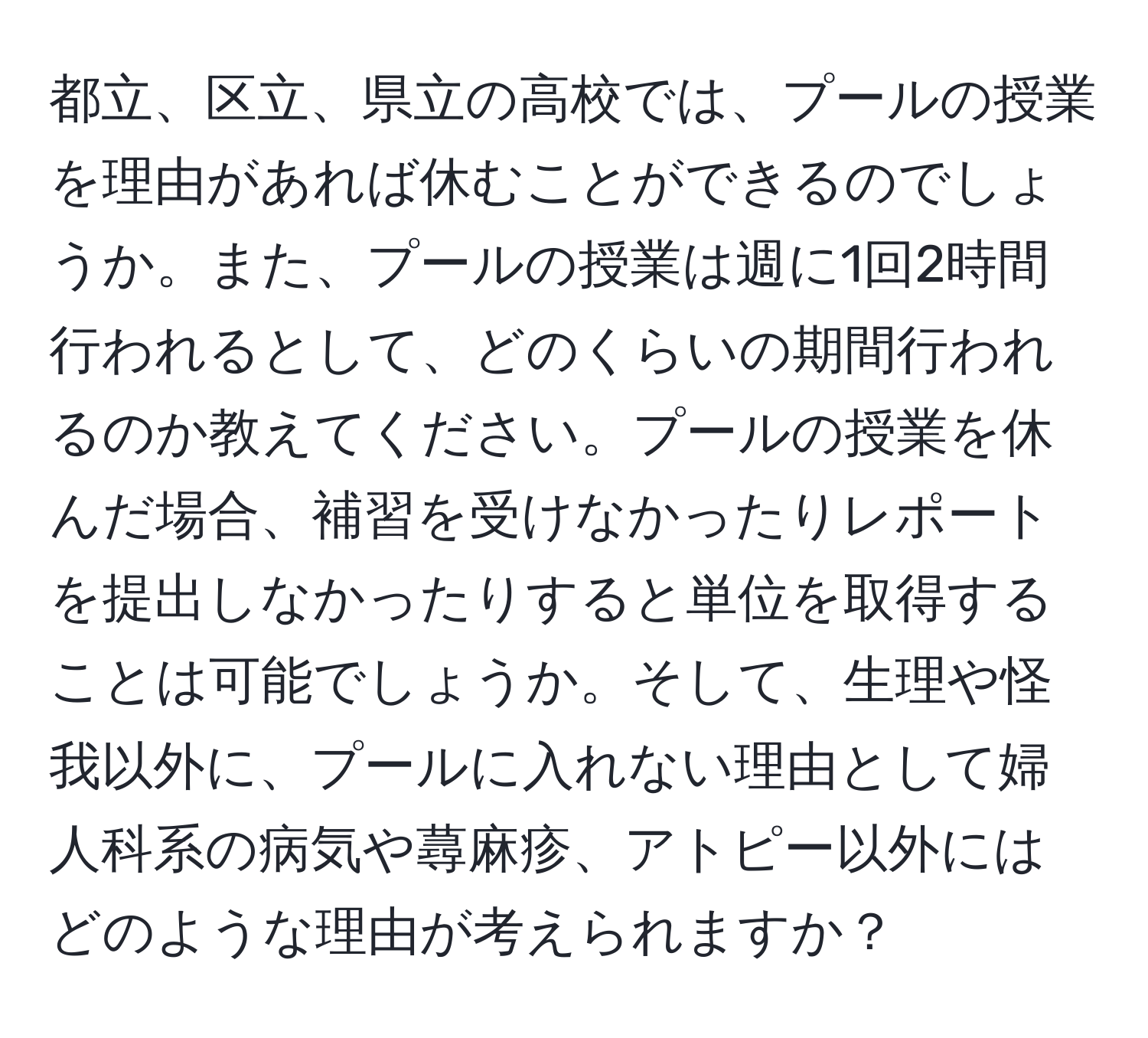 都立、区立、県立の高校では、プールの授業を理由があれば休むことができるのでしょうか。また、プールの授業は週に1回2時間行われるとして、どのくらいの期間行われるのか教えてください。プールの授業を休んだ場合、補習を受けなかったりレポートを提出しなかったりすると単位を取得することは可能でしょうか。そして、生理や怪我以外に、プールに入れない理由として婦人科系の病気や蕁麻疹、アトピー以外にはどのような理由が考えられますか？