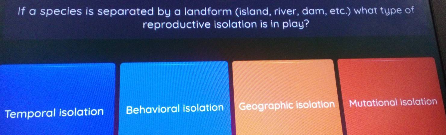 If a species is separated by a landform (island, river, dam, etc.) what type of
reproductive isolation is in play?
Temporal isolation Behavioral isolation Geographic isolation Mutational isolation