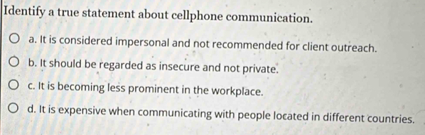 Identify a true statement about cellphone communication.
a. It is considered impersonal and not recommended for client outreach.
b. It should be regarded as insecure and not private.
c. It is becoming less prominent in the workplace.
d. It is expensive when communicating with people located in different countries.