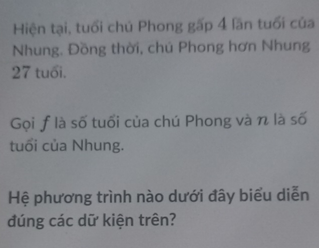 Hiện tại, tuổi chú Phong gấp 4 lần tuổi của 
Nhung. Đồng thời, chú Phong hơn Nhung
27 tuổi. 
Gọi f là số tuổi của chú Phong và n là số 
tuổi của Nhung. 
Hệ phương trình nào dưới đây biểu diễn 
đúng các dữ kiện trên?