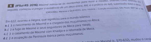 En (IFSul-RS 2016) Maomé retirou-se às montanhas para rezar e meditar, vivenee como eremita. Erm
seguida, começou a pregar a existência de um deus único, Alá, e a prática do Islã, submissão total a deu
(ORDOÑEZ, Mariene e QUEVEDO, Júlio. História - Coleção Horizontes. São Paulo: IBEP. Sd. p. Se
Em 622, ocorreu a Hégira, que significou para o mundo isiâmico
a. ( ) o nascimento de Maomé e a chegada dos muçulmanos na África.
b. ( ) a fuga de Maomé e seus seguidores de Meca para Yatreb.
c. ( ) o casamento de Maomé com Khadija e a retomada de Meca.
d. ( ) a ocupação da Península Ibérica pelos muçulmanos.
por Maomé (c. 570-632), mudou o cená