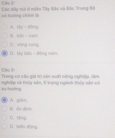 Các dãy núi ở miền Tây Bắc và Bắc Trung Bộ
có hướng chính là
A. tây - đồng.
B. bắc - nam.
C. vòng cung.
D. tây bắc - đông nam.
Câu 3:
Trong cơ cấu giá trị sản xuất nông nghiệp, lâm
nghiệp và thủy sản, tỉ trọng ngành thủy sản có
xu hướng
A. giảm.
B. ốn định.
C. tăng.
D. biến động.