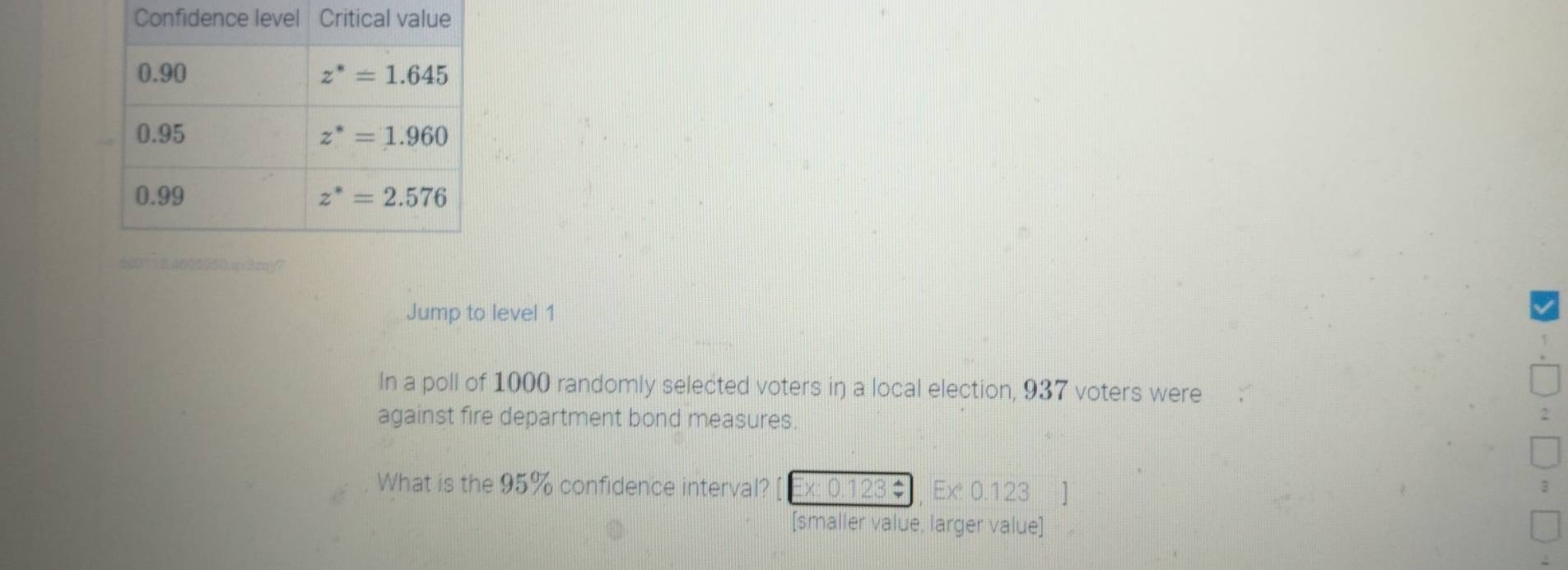 Jump to level 1
In a poll of 1000 randomly selected voters in a local election, 937 voters were
against fire department bond measures.
What is the 95% confidence interval? :x: 0.123÷ Ex 0.123 ]
[smaller value, larger value]