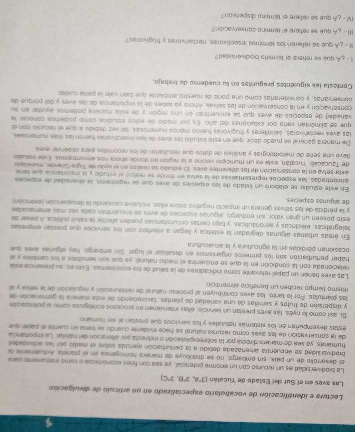 Lectura e identificación de vocabulario especializado en un artículo de divulgación
Las aves en el Sur del Estado de Yucatán (3°A,3°B,3°C)
La biodiversidad es un recurso con un enorme potencial, ya sea con fines económicos o como instrumento para
el desarrollo de un país, sin embargo, no se distribuye de manera homogénea en el planeta. Actualmente la
biodiversidad se encuentra amenazada debido a la perturbación ejercida sobre el medio por las actividades
humanas, ya sea de manera directa por la sobreexplotación o indirecta por alteración del hábital. La importancia
de la conservación de las aves como recurso natural se hace evidente cuando se toma en cuenta el papel que
estas desempeñan en los sistemas naturales y los servicios que prestan al ser humano
Si, asi como lo oyes, las aves prestan un servicio, ellas intervienen en procesos ecológicos como la polinización
y dispersión de frutos y semillas de una variedad de plantas, favoreciendo de esta manera la germinación de
las plántulas. Por lo tanto, las aves contribuyen al proceso natural de restauración y regulación de la selva y al
mismo tiempo reciben un beneficio alimenticio.
Las aves tienen un papel relevante como indicadores de la salud de los ecosistemas. Esto es, su presencia está
relacionada con la condición en la que se encuentra el medio natural, ya que son sensibles a los cambios y al
haber perturbación son los primeros organismos en desalojar el lugar. Sin embargo, hay algunas aves que
ocasionan pérdidas en la agricultura y la acuacultura
En áreas urbanas algunas degradan la estética y llegan a interferir con los servicios que prestan empresas
telegráficas, eléctricas y aeronáuticas, y bajo ciertas circunstancias pueden afectar la salud pública. A pesar de
esto poseen un gran valor, sin embargo, algunas especies de aves se encuentran cada vez más amenazadas
y la pérdida de las selvas genera un impacto negativo sobre ellas, inclusive causando la desaparción (extinción)
de algunas especies
En este estudio se elaboró un listado de las especies de aves que se registraron, la diversidad de especies
encontradas, las especies representativas de la selva en donde se realizó el estudio y la importancia que tiene
esta selva en la conservación de las diferentes aves. El estudio se realizo en el ejido de Tigre Grande, municipio
de Tzucacab, Yucatán, este es un municipio vecino a la región en donde ahora nos encontramos. Este estudio
llevo una serie de metodologías y análisis de datos que resultaron de los recorridos para observar aves
De manera general se puede decir, que en este estudio las aves de tipo insectivoras fueron las más numerosas.
las aves nectarivoras, semilleras y frugivoras fueron menos numerosas, tal vez debido a que el recurso con el
que se alimentan varía por estaciones del año. Es por medio de estos estudios como podemos conocer la
variedad de especies de aves que se encuentran en una región y de esta manera podemos ayudar en su
conservación y en la conservación de las selvas. Ahora ya sabes de la importancia de las aves y del porque de
conservarlas, y considerarlas como una parte de nuestro ambiente que bién vale la pena cuidar
Contesta las siguientes preguntas en tu cuaderno de trabajo.
l - ¿A que se refiere el término biodiversidad?
II - ¿A qué se refiéren los términos insectivoras, nectarivoras y frugivoras?
III. ¿A qué se refiere el término conservación?
IV- ¿A que se refiere el término dispersión?