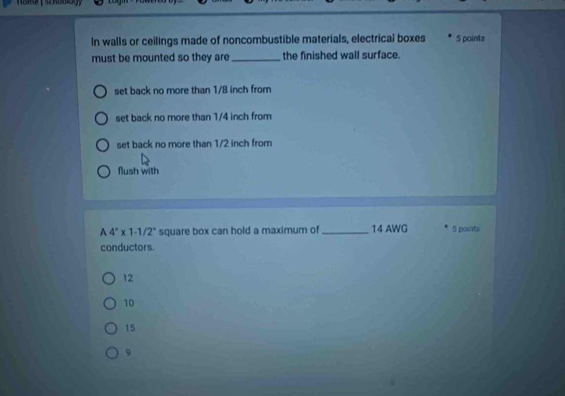 Nome ( Schoblogy
In walls or ceilings made of noncombustible materials, electrical boxes 5 points
must be mounted so they are _the finished wall surface.
set back no more than 1/8 inch from
set back no more than 1/4 inch from
set back no more than 1/2 inch from
flush with
A 4^n* 1-1/2^n square box can hold a maximum of _ 14 AWG 5 points
conductors.
12
10
15
9