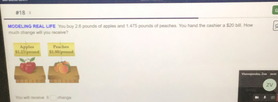 #18
MODELING REAL LIFE You buy 2.6 pounds of apples and 1.475 pounds of peaches. You hand the cashier a $20 bill. How
much change will you receive?
zV
You will receive $ change