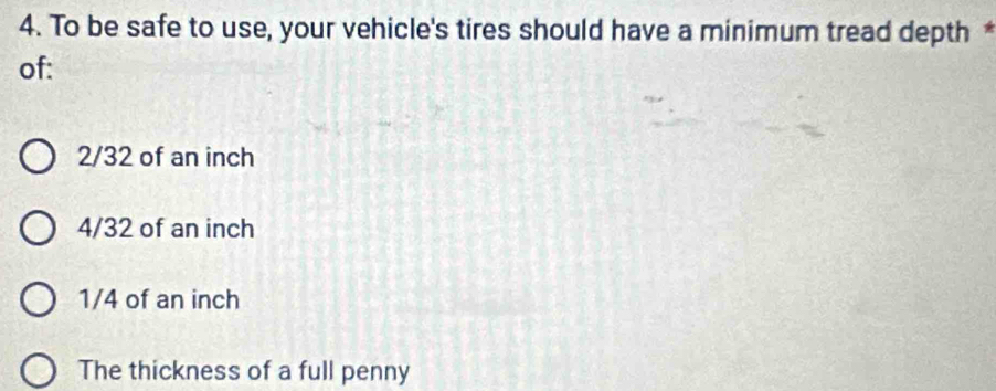 To be safe to use, your vehicle's tires should have a minimum tread depth *
of:
2/32 of an inch
4/32 of an inch
1/4 of an inch
The thickness of a full penny