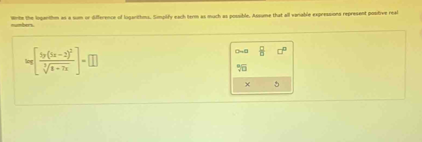 Wnte the loganthm as a sum or difference of logarithms. Simplify each term as much as possible. Assume that all variable expressions represent positive real 
numbers
log [frac 5y(5x-2)^2sqrt[3](8+7x)]=□
□ sim □  □ /□   □^(□)
sqrt[□](□ )
× 5