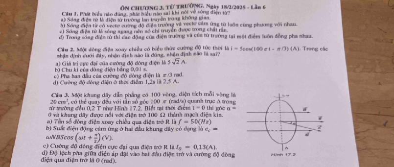 ÔN CHƯƠNG 3. Từ TRƯờNG. Ngày 18/2/2025 - Lần 6
Câu 1. Phát biểu nào đùng, phát biểu nào sai khi nói về sóng điện từ?
a) Sóng điện từ là điện từ trường lan truyền trong không gian.
b) Sóng điện từ có vectơ cường độ điện trường và vectơ cảm ứng từ luôn cùng phương với nhau.
c) Sóng điện từ là sóng ngang nên nó chỉ truyền được trong chất rằn.
d) Trong sóng điện từ thì dao động của điện trường và của từ trường tại một điểm luôn đồng pha nhau.
Câu 2. Một dòng điện xoay chiều có biểu thức cường độ tức thời là i=5cos (100π t-π /3)(A). Trong các
nhận định dưới đây, nhận định nào là đúng, nhận định nào là sai?
a) Giá trị cực đại của cường độ dòng điện là 5sqrt(2)A.
b) Chu kì của đòng điện bằng 0,01 s.
c) Pha ban đầu của cường độ dòng điện là π /3 rad.
d) Cường độ dòng điện ở thời điểm 1,2s là 2,5 A.
Câu 3. Một khung dây dẫn phẳng có 100 vòng, diện tích mỗi vòng là
20cm^2 , có thể quay đều với tần số góc 100π (rad/s) quanh trục △ trons
từ trường đều 0,2 T như Hình 17.2. Biết tại thời điểm t=0 thì góc a=
0 và khung đây được nổi với điện trở 100 Ω thành mạch điện kín.
a) Tần số đòng điện xoay chiều qua điện trở R là f=50(Hz)
b) Suất điện động cảm ứng ở hai đầu khung dây có dạng là e_c=
ωNBScos (omega t+ π /2 )(V).
c) Cường độ dòng điện cực đại qua điện trở R là I_0=0,13(A).
d) Độ lệch pha giữa điện áp đặt vào hai đầu điện trở và cường độ dòng 
điện qua điện trở là 0 (rad).