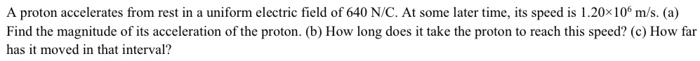 A proton accelerates from rest in a uniform electric field of 640 N/C. At some later time, its speed is 1.20* 10^6m/s. (a) 
Find the magnitude of its acceleration of the proton. (b) How long does it take the proton to reach this speed? (c) How far 
has it moved in that interval?