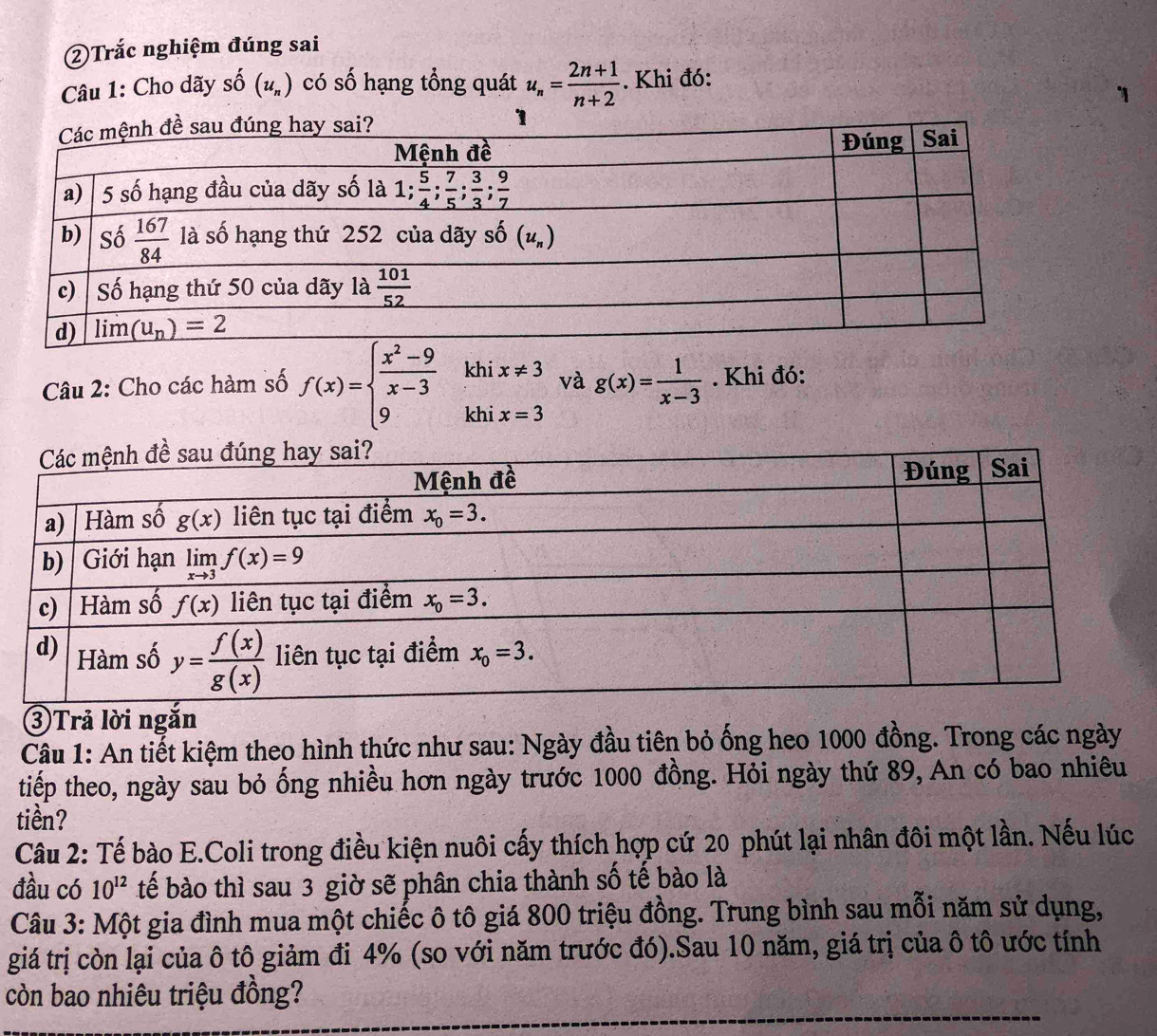 ②Trắc nghiệm đúng sai
Câu 1: Cho dãy shat O (u_n) có số hạng tổng quát u_n= (2n+1)/n+2 . Khi đó:
Câu 2: Cho các hàm số f(x)=beginarrayl  (x^2-9)/x-3  9endarray. khi beginarrayr x!= 3 x=3endarray và g(x)= 1/x-3 . Khi đó:
kh
③Trả lời ngắn
Câu 1: An tiết kiệm theo hình thức như sau: Ngày đầu tiên bỏ ống heo 1000 đồng. Trong các ngày
tiếp theo, ngày sau bỏ ống nhiều hơn ngày trước 1000 đồng. Hỏi ngày thứ 89, An có bao nhiêu
tiền?
Câu 2: Tế bào E.Coli trong điều kiện nuôi cấy thích hợp cứ 20 phút lại nhân đôi một lần. Nếu lúc
đầu có 10^(12) tế bào thì sau 3 giờ sẽ phân chia thành số tế bào là
Câu 3: Một gia đình mua một chiếc ô tô giá 800 triệu đồng. Trung bình sau mỗi năm sử dụng,
giá trị còn lại của ô tô giảm đi 4% (so với năm trước đó).Sau 10 năm, giá trị của ô tô ước tính
còn bao nhiêu triệu đồng?