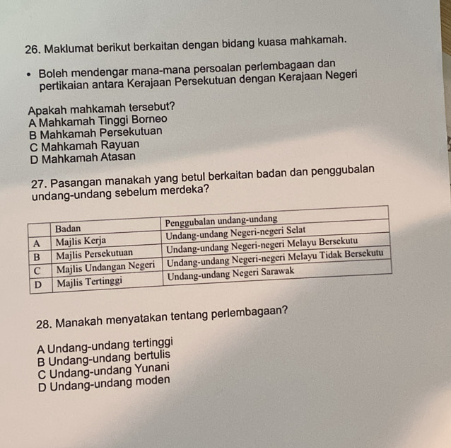 Maklumat berikut berkaitan dengan bidang kuasa mahkamah.
Boleh mendengar mana-mana persoalan perlembagaan dan
pertikaian antara Kerajaan Persekutuan dengan Kerajaan Negeri
Apakah mahkamah tersebut?
A Mahkamah Tinggi Borneo
B Mahkamah Persekutuan
C Mahkamah Rayuan
D Mahkamah Atasan
27. Pasangan manakah yang betul berkaitan badan dan penggubalan
undang-undang sebelum merdeka?
28. Manakah menyatakan tentang perlembagaan?
A Undang-undang tertinggi
B Undang-undang bertulis
C Undang-undang Yunani
D Undang-undang moden