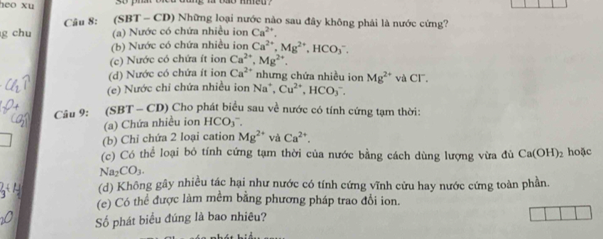 heo xu
m vao meu.
Câu 8: (SBT - CD) Những loại nước nào sau đây không phải là nước cứng?
g chu (a) Nước có chứa nhiều ion Ca^(2+).
(b) Nước có chứa nhiều ion Ca^(2+), Mg^(2+), HCO_3^(-.
(c) Nước có chứa ít ion Ca^2+), Mg^(2+).
(d) Nước có chứa ít ion Ca^(2+) nhưng chứa nhiều ion
(e) Nước chi chứa nhiều ion Na^+, Cu^(2+), HCO_3^(-. Mg^2+) và Cl.
Câu 9: (SBT-CD) * Cho phát biểu sau về nước có tính cứng tạm thời:
(a) Chứa nhiều ion HCO_3^(-. 
overline ) (b) Chỉ chứa 2 loại cation Mg^(2+) và Ca^(2+). 
(c) Có thể loại bỏ tính cứng tạm thời của nước bằng cách dùng lượng vừa đủ Ca(OH)_2 hoặc
Na_2CO_3. 
(d) Không gây nhiều tác hại như nước có tính cứng vĩnh cửu hay nước cứng toàn phần.
(e) Có thể được làm mềm bằng phương pháp trao đổi ion.
Số phát biểu đúng là bao nhiêu?