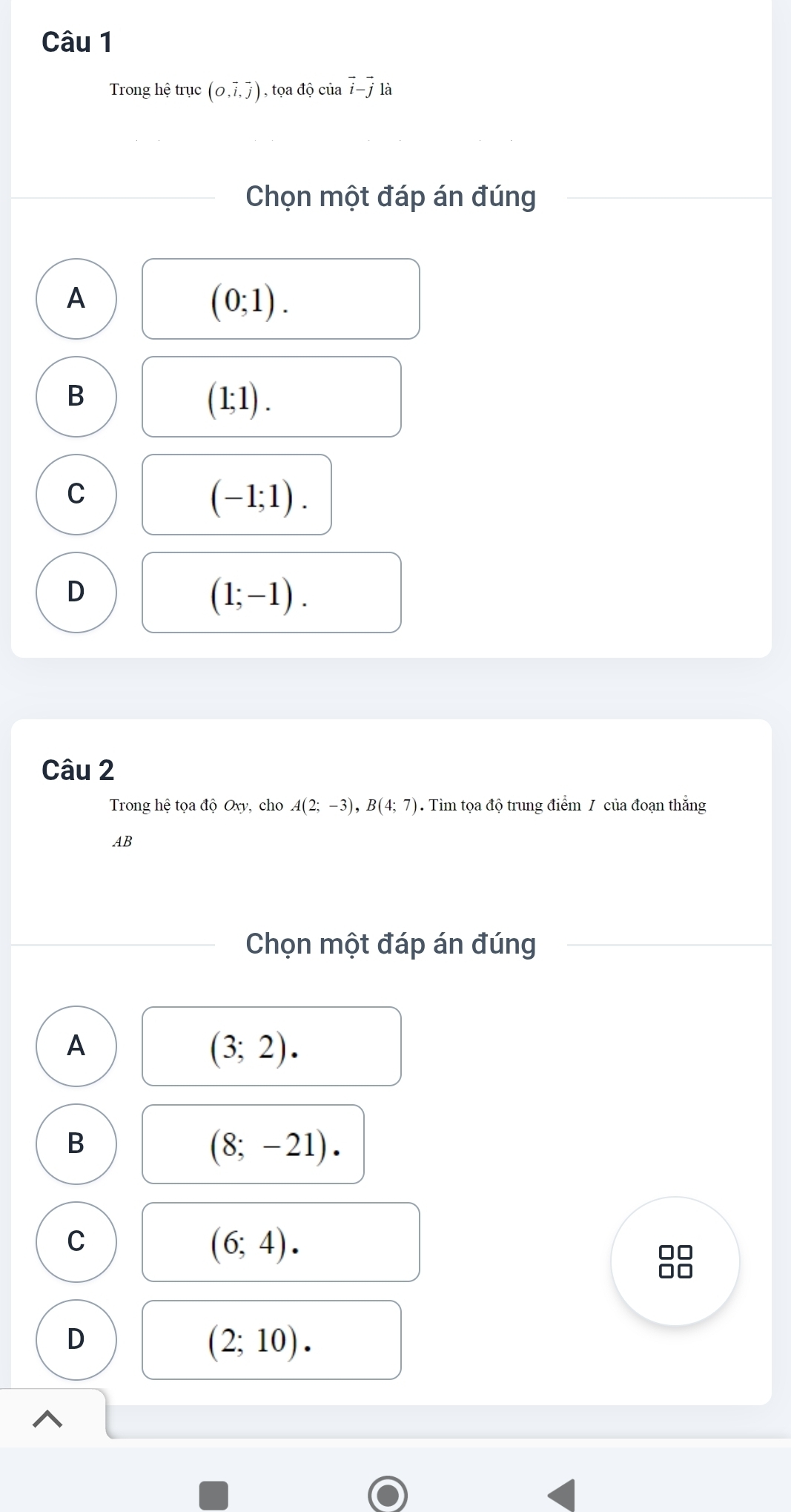 Trong hệ trục (O,vector i,vector j) , tọa độ của vector i-vector j là
Chọn một đáp án đúng
A
(0;1).
B
(1;1).
C
(-1;1).
D
(1;-1). 
Câu 2
Trong hệ tọa độ Oxy, cho A(2;-3), B(4;7). Tìm tọa độ trung điểm / của đoạn thắng
AB
Chọn một đáp án đúng
A
(3;2).
B
(8;-21).
C
(6;4).
D
(2;10).