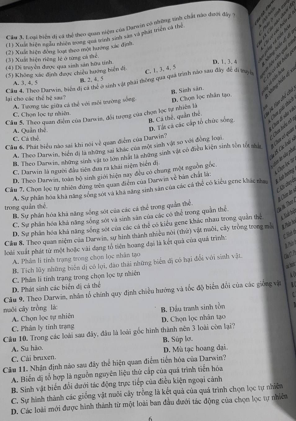 Loại biến dị cá thể theo quan niệm của Darwin có những tính chất nào dưới đây 7 t à s
(1) Xuất hiện ngẫu nhiên trong quá trình sình sản và phát triển cá thể.
(2) Xuất hiện đồng loạt theo một hướng xác định.
(3) Xuất hiện riêng lẻ ở từng cá thể.
(4) Di truyền được qua sinh sản hữu tính.
D. 1, 3, 4

(5) Không xác định được chiều hướng biến dị.
C. 1, 3, 4, 5
Câu 4. Theo Darwin, biến dị cá thể ở sinh vật phải thông qua quá trình nào sau đây để di truyền
A. 3, 4, 5
B. 2, 4, 5
Chỉ có đột biển g
B. Sinh sản
lại cho các thế hệ sau?
A. Tương tác giữa cá thể với môi trường sống.
D. Chọn lọc nhân tạo.
Câu 5. Theo quan điểm của Darwin, đối tượng của chọn lọc tự nhiên là
hóa
C. Chọn lọc tự nhiên.
B. Cá thể, quần thể.
* 14. Hạn chế chủ
Cha giải thích
A. Quần thể.
Chưa đi sâu va
D. Tất cả các cấp tổ chức sống.
iu 15. Các loài s. * Chưa hiểu rõ i
C. Cá thể.
Câu 6. Phát biểu nào sai khi nói về quan điểm của Darwin?
A. Theo Darwin, biến dị là những sai khác của một sinh vật so với đồng loại.
B. Theo Darwin, những sinh vật to lớn nhất là những sinh vật có điều kiện sinh tồn tốt nhất * Cha có quan
Chọn lọc tự 
C. Darwin là người đầu tiên đưa ra khái niệm biến dị.
chim ân sâu phi
D. Theo Darwin, toàn bộ sinh giới hiện nay đều có chung một nguồn gốc.
Câu 7. Chọn lọc tự nhiên đứng trên quan điểm của Darwin về bản chất là:
C. Khi chuyết
A. Sự phân hóa khả năng sống sót và khả năng sinh sản của các cá thể có kiểu gene khác nhau 3  Ảnh hưởng
Ciu 16. Theo Là 0, Chim ăn .
trong quần thể.
B. Sự phân hóa khả năng sống sót của các cá thể trong quần thể.
C. Sự phân hóa khả năng sống sót và sinh sản của các có thể trong quần thể.
D. Sự phân hóa khả năng sống sót của các cá thể có kiểu gene khác nhau trong quần thể. A. Xuất hiệt
Câu 8. Theo quan niệm của Darwin, sự hình thành nhiều nòi (thứ) vật nuôi, cây trồng trong mỗi B. Phân ho.
loài xuất phát từ một hoặc vài dạng tổ tiên hoang dại là kết quả của quá trình:
C. Hình th
D. Phân h
A. Phân li tính trạng trong chọn lọc nhân tạo
B. Tích lũy những biến dị có lợi, đào thải những biến dị có hại đối với sinh vật.
Câu 17. Ph
các bước
C. Phân li tính trạng trong chọn lọc tự nhiên
A. Q
D. Phát sinh các biển dị cá thể
Câu 9. Theo Darwin, nhân tố chính quy định chiều hướng và tốc độ biến đổi của các giống vật B. )
C.
nuôi cây trồng là:
A. Chọn lọc tự nhiên B. Đấu tranh sinh tồn
n
C. Phân ly tính trạng D. Chọn lọc nhân tạo
Câu 10. Trong các loài sau đây, đâu là loài gốc hình thành nên 3 loài còn lại?
A. Su hào. B. Súp lơ.
C. Cải bruxen. D. Mù tạc hoang dại.
Câu 11. Nhận định nào sau đây thể hiện quan điểm tiến hóa của Darwin?
A. Biến dị tổ hợp là nguồn nguyên liệu thứ cấp của quá trình tiến hóa
B. Sinh vật biến đổi dưới tác động trực tiếp của điều kiện ngoại cảnh
C. Sự hình thành các giống vật nuôi cây trồng là kết quả của quá trình chọn lọc tự nhiên
D. Các loài mới được hình thành từ một loài ban đầu dưới tác động của chọn lọc tự nhiên
6