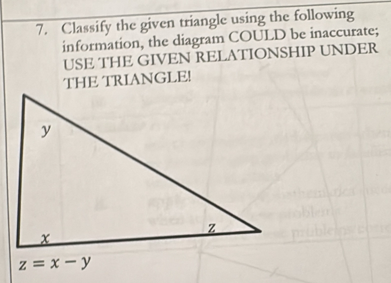 Classify the given triangle using the following 
information, the diagram COULD be inaccurate; 
USE THE GIVEN RELATIONSHIP UNDER 
THE TRIANGLE!
z=x-y