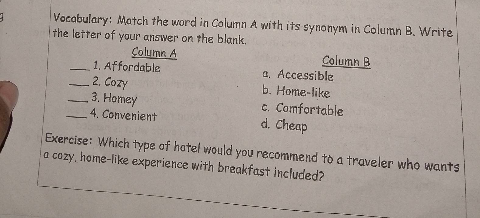 Vocabulary: Match the word in Column A with its synonym in Column B. Write
the letter of your answer on the blank.
Column A
Column B
_1. Affordable a. Accessible
_2. Cozy b. Home-like
_3. Homey c. Comfortable
_4. Convenient d. Cheap
Exercise: Which type of hotel would you recommend to a traveler who wants
a cozy, home-like experience with breakfast included?