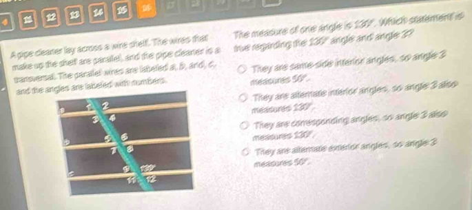 4 12 B 24
A gipe cleaner lay across a wire shelf. The wires that The measure of one angle is 137. Which statement is
make up the shelf are parallel), and the pipe cleaner is a tie regarding the 130 angle and angle 3?
transversal. The paralel wires are lateled a, b, and, c, They are same side interior angles, so angle 3
and the ad with numbers .
measures 5o°.
They are altemate interior angles, so angle 3 also
measures 139
They are conresponding angles, so angle 3 also
measures 130 '
They are altemate exeror angles, so angle 3
measures 50°.