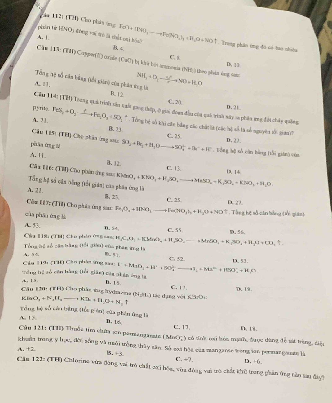 mứcơ
cầu 112: (TH) Cho phản ứng: FeO+HNO_3to Fe(NO_3)_3+H_2O+NOuparrow. Trong phản ứng đó có bao nhiêu
phân tử HNO3 đóng vai trò là chất oxỉ hóa?
A. 1.
B. 4.
C. 8
Câu 113: (TH) Copper(II) oxide (CuO) bị khữ bởi ammonia (NH () theo phản ứng sau:
D, 10.
NH_3+O_2to NO+H_2O
Tổng hệ số cân bằng (tối gián) của phản ứng là
A. 11. B. 12
C. 20. D. 21.
Câu 114: (TH) Trong quá trình sản xuất gang thép, ở giai đoạn đầu của quá trình xây ra phản ứng đốt chảy quặng
A. 21.
pyrite: FeS_2+O_2xrightarrow i°Fe_2O_3+SO_2uparrow. Tổng bệ số khi cân bằng các chất là (các hệ số là số nguyên tối giản)?
B. 23.
C. 25. D. 27.
Câu 115: (TH) Cho phân ứng sau: SO_2+Br_2+H_2Oto SO_4^((2-)+Br^-)+H^+. Tổng hệ số cân bằng (tổi giàn) của
phản ứng là
A. 11. B. 12.
C. 13. D. 14.
Câu 116: (TH) Cho phản ứng sau: KMnO_4+KNO_3+H_2SO_4to MnSO_4+K_2SO_4+KNO_3+H_1O.
Tổng hệ số cân bằng (tối giản) của phân ứng là
A. 21. B. 23. C. 25.
D. 27.
Câu 117: (TH) Cho phản ứng sau: Fe_3O_4+HNO_3to Fe(NO_3)_3+H_2O+NOuparrow. Tổng hệ số cân bằng (tổi giản)
của phản ứng là
A. 53. B. 54. C. 55. D. 56.
Cầu 118: (TH) Cho phản ứng sau; H_2C_2O_2+KMnO_4+H_2SO_4to MnSO_4+K_2SO_4+H_2O+CO_2uparrow .
Tổng hệ số căn bằng (tối giản) của phân ứng là
A. 54. B. 51. C. 52. D. 53.
Câu 119: (TH) Cho phản ứng sau: I^-+MnO_2+H^++SO_4^((2-)- I_2)+Mn^(2+)+HSO_4^(-+H_2)O.
Tổng hệ số cân bằng (tối giản) của phản ứng là
A. 15.
B. 16.
C. 17. D. 18.
Câu 120: (TH) Cho phản ứng hydrazine (N_2H_4) tác dụng với KBrO
KBrO_3+N_2H_4to KBr+H_2O+N_2 ↑
Tổng hệ số cân bằng (tối giản) của phản ứng là
A. 15.
B. 16. C. 17.
D. 18.
Câu 121: (TH) Thuốc tím chứa ion permanganate (MnO_4^-) 0 có tỉnh oxi hóa mạnh, được dùng để sát trùng, diệt
khuẩn trong y học, đời sống và nuôi trồng thủy sản. Số oxi hóa của manganse trong ion permanganate là
A. +2.
B. +3 C C. +7.
D. +6.
Câu 122: (TH) Chlorine vừa đóng vai trò chất oxi hóa, vừa đóng vai trò chất khử trong phản ứng nào sau đây?