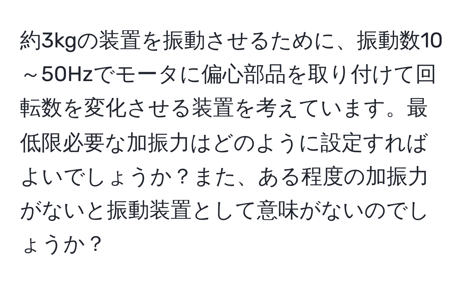 約3kgの装置を振動させるために、振動数10～50Hzでモータに偏心部品を取り付けて回転数を変化させる装置を考えています。最低限必要な加振力はどのように設定すればよいでしょうか？また、ある程度の加振力がないと振動装置として意味がないのでしょうか？