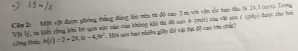 Một vật được phóng thắng đứng lên trên từ độ cao 2 m với vận tốc ban đầu là 24,5 (m/s). Trong 
Vật lý, ta biết rằng khi bỏ qua sức cân của không khí thì độ cao h (mét) của vật sau t (giây) được cho bởi 
công thức h(t)=2+24,5t-4,9t^2. Hỏi sau bao nhiều giây thì vật đạt độ cao lớn nhất?