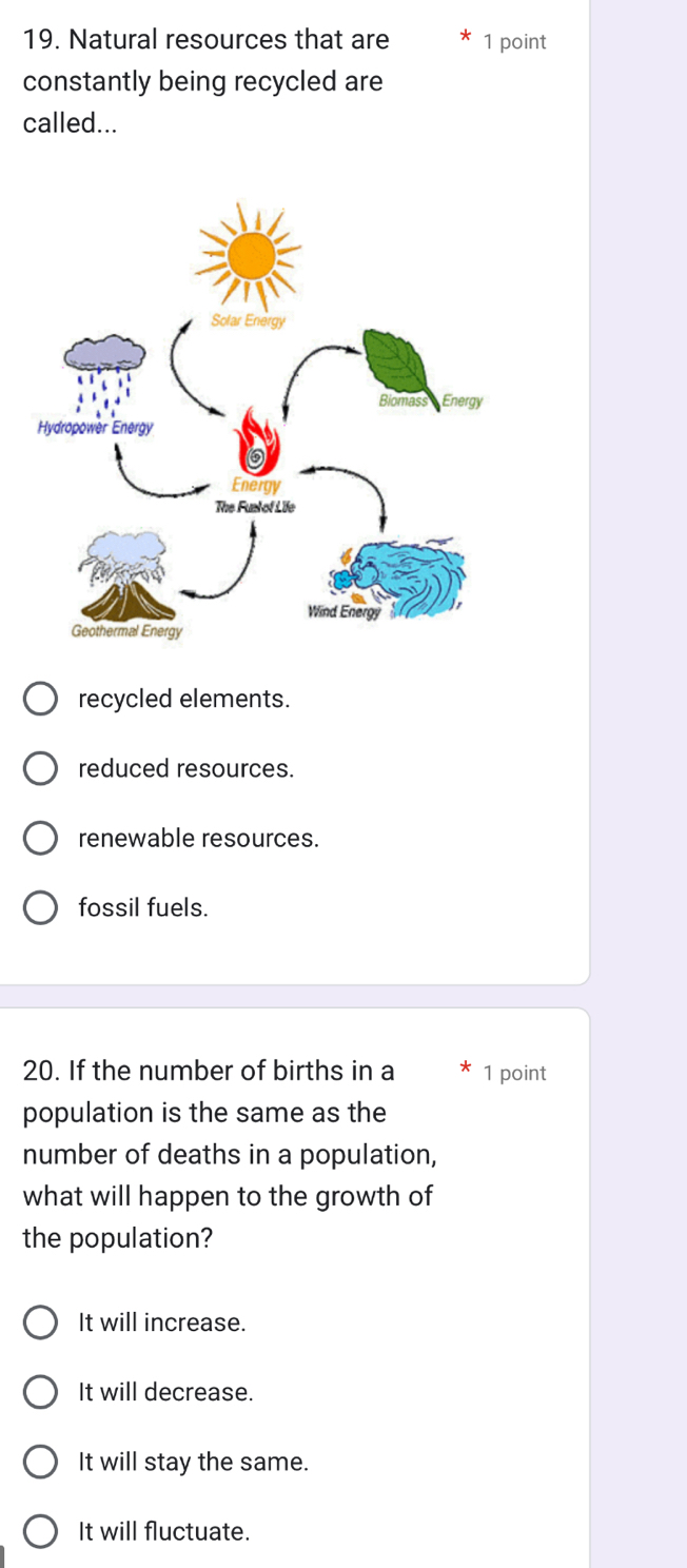 Natural resources that are 1 point
constantly being recycled are
called...
recycled elements.
reduced resources.
renewable resources.
fossil fuels.
20. If the number of births in a 1 point
population is the same as the
number of deaths in a population,
what will happen to the growth of
the population?
It will increase.
It will decrease.
It will stay the same.
It will fluctuate.