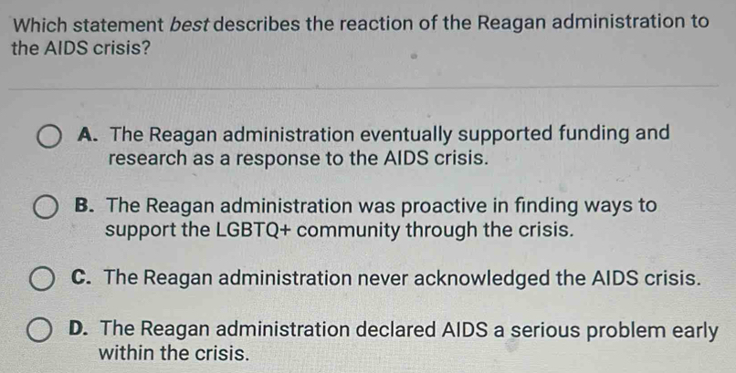 Which statement best describes the reaction of the Reagan administration to
the AIDS crisis?
A. The Reagan administration eventually supported funding and
research as a response to the AIDS crisis.
B. The Reagan administration was proactive in finding ways to
support the LGBTQ+ community through the crisis.
C. The Reagan administration never acknowledged the AIDS crisis.
D. The Reagan administration declared AIDS a serious problem early
within the crisis.