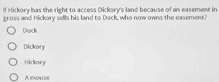 If Hickory has the right to access Dickory's land because of an easement in
gross and Hickory sells his land to Dock, who now owns the easement?
Dock
Dickory
Hickory
A mouse