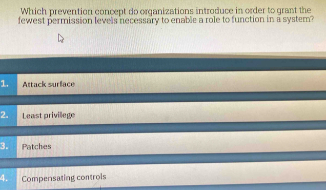 Which prevention concept do organizations introduce in order to grant the
fewest permission levels necessary to enable a role to function in a system?
1. Attack surface
2. Least privilege
3. Patches
4. Compensating controls