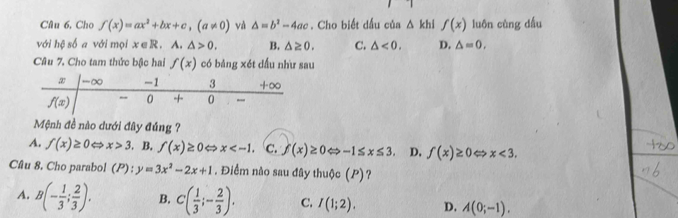 Cho f(x)=ax^2+bx+c,(a!= 0) và △ =b^2-4ac. Cho biết dấu của △ khl f(x) luôn cùng dấu
với hệ số a với mọi x∈ R A. △ >0. B. △ ≥ 0. C. △ <0. D. △ =0,
Câu 7. Cho tam thức bậc hai f(x) có bản 3* 6 et dấu như sau
Mệnh đề nào dưới đây đúng ?
A. f(x)≥ 0Leftrightarrow x>3. B. f(x)≥ 0 x C. f(x)≥ 0Leftrightarrow -1≤ x≤ 3 D. f(x)≥ 0Leftrightarrow x<3.
Câu 8, Cho parabol (P):y=3x^2-2x+1. Điểm nào sau đây thuộc (P)?
A. B(- 1/3 ; 2/3 ). B. C( 1/3 ;- 2/3 ). C. I(1;2). D. A(0;-1).