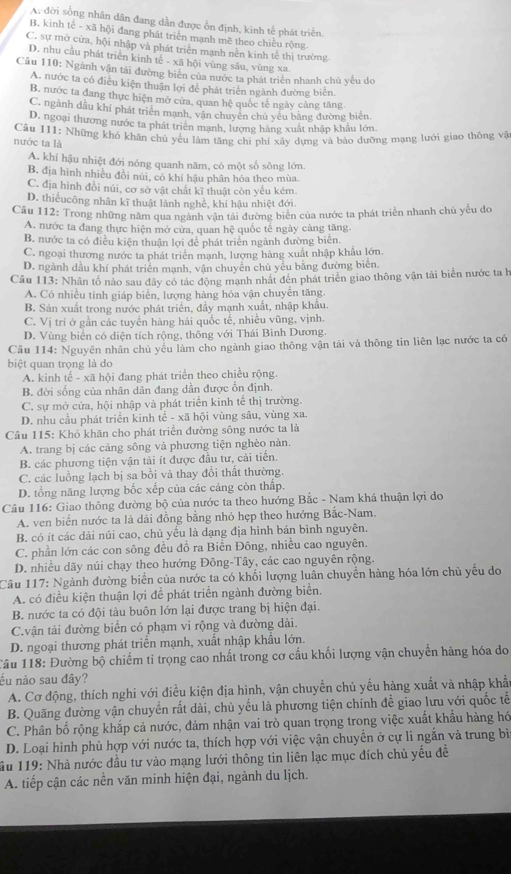 A. đời sống nhân dân đang dần được ổn định, kinh tế phát triển.
B. kinh tế - xã hội đang phát triển mạnh mẽ theo chiều rộng.
C. sự mở cửa, hội nhập và phát triển mạnh nền kinh tế thị trường.
D. nhu cầu phát triển kinh tế - xã hội vùng sâu, vùng xa.
Câu 110: Ngành vận tải đường biển của nước ta phát triển nhanh chủ yều do
A. nước ta có điều kiện thuận lợi để phát triển ngành đường biển.
B. nước ta đang thực hiện mở cửa, quan hệ quốc tế ngày cảng tăng.
C. ngành dầu khí phát triển mạnh, vận chuyền chủ yều bằng đường biển.
D. ngoại thương nước ta phát triển mạnh, lượng hàng xuất nhập khẩu lớn.
Câu 111: Những khó khăn chủ yếu làm tăng chi phí xây dựng và bảo dưỡng mạng lưới giao thông vật
nước ta là
A. khí hậu nhiệt đới nóng quanh năm, có một số sông lớn.
B. địa hình nhiều đồi núi, có khí hậu phân hóa theo mùa.
C. địa hình đồi núi, cơ sở vật chất kĩ thuật còn yếu kém.
D. thiếucông nhân kĩ thuật lành nghề, khí hậu nhiệt đới.
Câu 112: Trong những năm qua ngành vận tải đường biển của nước ta phát triển nhanh chủ yếu do
A. nước ta đang thực hiện mở cửa, quan hệ quốc tế ngày càng tăng.
B. nước ta có điều kiện thuận lợi để phát triển ngành đường biển.
C. ngoại thương nước ta phát triển mạnh, lượng hàng xuất nhập khẩu lớn.
D. ngành dầu khí phát triển mạnh, vận chuyển chủ yếu bằng đường biển.
Câu 113: Nhân tố nào sau đây có tác động mạnh nhất đến phát triển giao thông vận tải biển nước ta h
A. Có nhiều tỉnh giáp biển, lượng hàng hóa vận chuyền tăng.
B. Sản xuất trong nước phát triển, đầy mạnh xuất, nhập khẩu.
C. Vị trí ở gần các tuyến hàng hải quốc tế, nhiều vũng, vịnh.
D. Vùng biển có diện tích rộng, thông với Thái Bình Dương.
Câu 114: Nguyên nhân chủ yếu làm cho ngành giao thông vận tải và thông tin liên lạc nước ta có
biệt quan trọng là do
A. kinh tế - xã hội đang phát triển theo chiều rộng.
B. đời sống của nhân dân đang dần được ổn định.
C. sự mở cửa, hội nhập và phát triển kinh tế thị trường.
D. nhu cầu phát triển kinh tế - xã hội vùng sâu, vùng xa.
Câu 115: Khó khăn cho phát triển đường sông nước ta là
A. trang bị các cảng sông và phương tiện nghèo nàn.
B. các phương tiện vận tải ít được đầu tư, cải tiến.
C. các luồng lạch bị sa bồi và thay đổi thất thường.
D. tổng năng lượng bốc xếp của các cảng còn thấp.
Câu 116: Giao thông đường bộ của nước ta theo hướng Bắc - Nam khá thuận lợi do
A. ven biển nước ta là dải đồng bằng nhỏ hẹp theo hướng Bắc-Nam.
B. có ít các dải núi cao, chủ yếu là dạng địa hình bán bình nguyên.
C. phần lớn các con sông đều đồ ra Biền Đông, nhiều cao nguyên.
D. nhiều dãy núi chạy theo hướng Đông-Tây, các cao nguyên rộng.
Câu 117: Ngành đường biển của nước ta có khối lượng luân chuyền hàng hóa lớn chủ yếu do
A. có điều kiện thuận lợi để phát triển ngành đường biển.
B. nước ta có đội tàu buôn lớn lại được trang bị hiện đại.
C.vận tài đường biển có phạm vi rộng và đường dài.
D. ngoại thương phát triển mạnh, xuất nhập khẩu lớn.
Câu 118: Đường bộ chiếm tỉ trọng cao nhất trong cơ cấu khối lượng vận chuyền hàng hóa do
ếu nào sau đây?
A. Cơ động, thích nghi với điều kiện địa hình, vận chuyền chủ yếu hàng xuất và nhập khẩu
B. Quãng đường vận chuyển rất dài, chủ yếu là phương tiện chính để giao lưu với quốc tế
C. Phân bố rộng khắp cả nước, đảm nhận vai trò quan trọng trong việc xuất khẩu hàng hó
D. Loại hình phù hợp với nước ta, thích hợp với việc vận chuyền ở cự li ngắn và trung bìn
ầu 119: Nhà nước đầu tư vào mạng lưới thông tin liên lạc mục đích chủ yếu đề
A. tiếp cận các nền văn minh hiện đại, ngành du lịch.