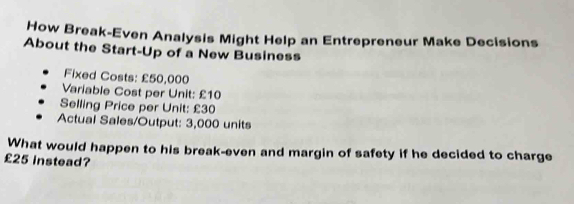 How Break-Even Analysis Might Help an Entrepreneur Make Decisions 
About the Start-Up of a New Business 
Fixed Costs: £50,000
Variable Cost per Unit: £10
Selling Price per Unit: £30
Actual Sales/Output: 3,000 units 
What would happen to his break-even and margin of safety if he decided to charge
£25 instead?