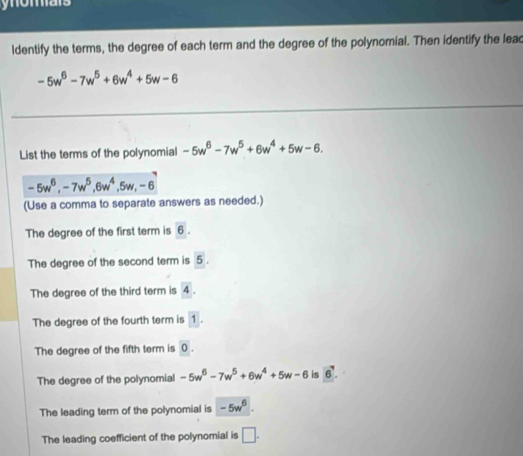 ynomars
ldentify the terms, the degree of each term and the degree of the polynomial. Then identify the lead
-5w^6-7w^5+6w^4+5w-6
List the terms of the polynomial -5w^6-7w^5+6w^4+5w-6.
-5w^6, -7w^5, 6w^4, 5w, -6
(Use a comma to separate answers as needed.)
The degree of the first term is 6.
The degree of the second term is 5.
The degree of the third term is 4. A
The degree of the fourth term is 1.
The degree of the fifth term is 0.
The degree of the polynomial -5w^6-7w^5+6w^4+5w-6 is 6.
The leading term of the polynomial is -5w^6.
The leading coefficient of the polynomial is □ .