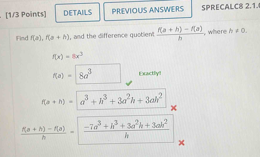 DETAILS PREVIOUS ANSWERS SPRECALC8 2.1. 
Find f(a), f(a+h) , and the difference quotient  (f(a+h)-f(a))/h  , where h!= 0.
f(x)=8x^3
f(a)= 8a^3 Exactly!
f(a+h)= | a^3+h^3+3a^2h+3ah^2
x
 (f(a+h)-f(a))/h = |
 (-7a^3+h^3+3a^2h+3ah^2)/h 
×