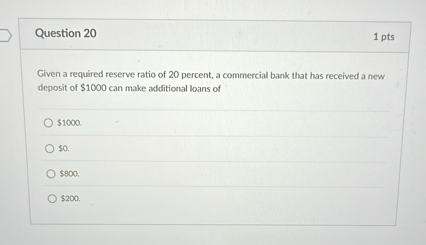 Given a required reserve ratio of 20 percent, a commercial bank that has received a new
deposit of $1000 can make additional loans of
$1000.
$0.
$800.
$200.