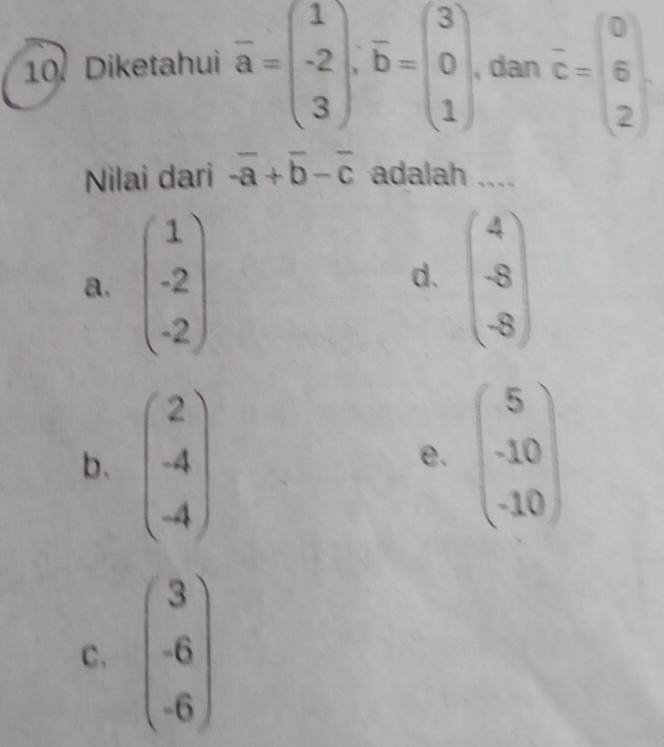 Diketahui overline a=beginpmatrix 1 -2 3endpmatrix .vector b=beginpmatrix 3 0 1endpmatrix. dan overline c=beginpmatrix 0 6 2endpmatrix
Nilai dari -overline a+overline b-overline c adalah ....
a. beginpmatrix 1 -2 -2endpmatrix beginpmatrix 4 -8 -8endpmatrix
d.
b. beginpmatrix 2 -4 -4endpmatrix beginpmatrix 5 -10 -10endpmatrix
e.
C. beginpmatrix 3 -6 -6endpmatrix