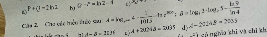 a) P+Q=2ln 2 b) Q-P=ln 2-4 c) 3Q+1
Câu 2. Cho các biểu thức sau: A=log _2^(2010)4- 1/1015 +ln e^(2035); B=log _53· log _25- ln 9/ln 4 
d) A-2024B=2035
b) A-B=2036 c) A+2024B=2035 (4x^2) có nghĩa khi và chỉ kh