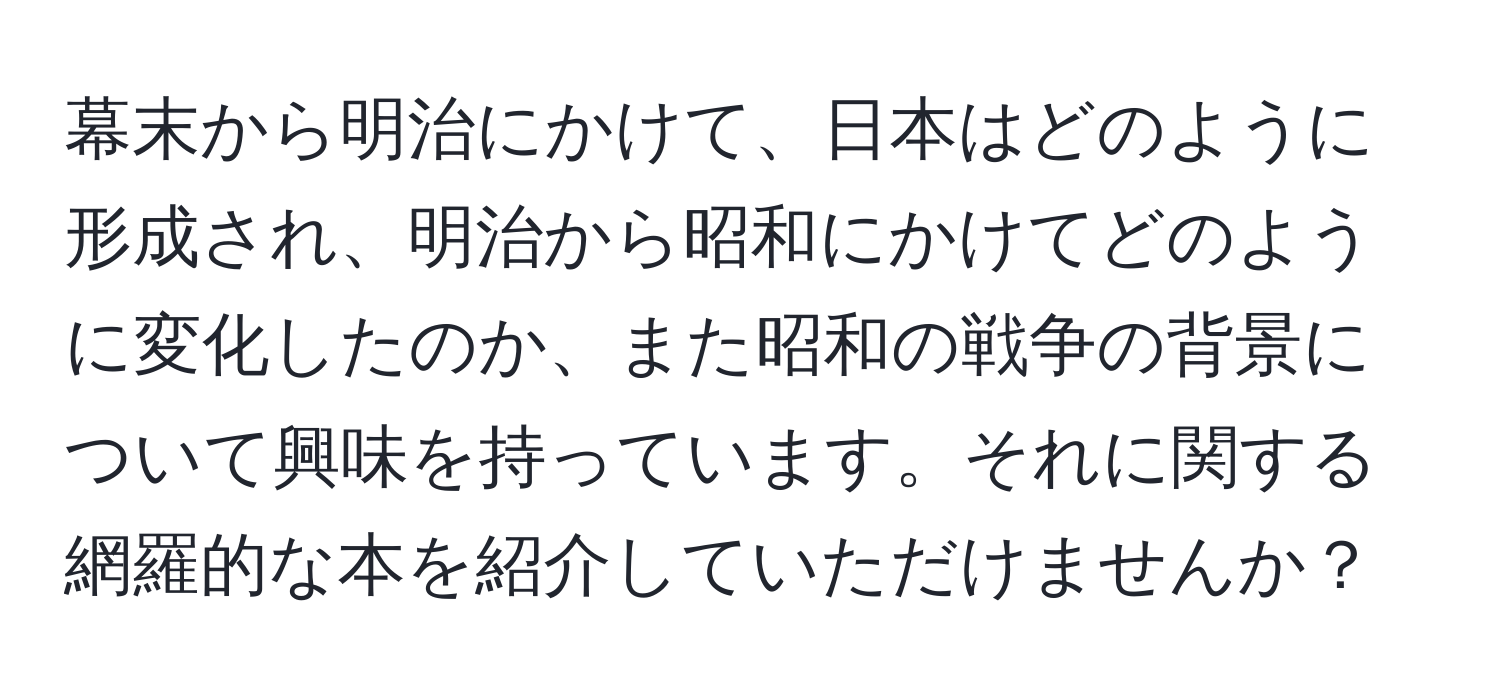 幕末から明治にかけて、日本はどのように形成され、明治から昭和にかけてどのように変化したのか、また昭和の戦争の背景について興味を持っています。それに関する網羅的な本を紹介していただけませんか？