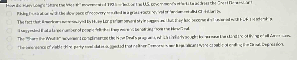 How did Huey Long's "Share the Wealth" movement of 1935 reflect on the U.S. government's efforts to address the Great Depression?
Rising frustration with the slow pace of recovery resulted in a grass-roots revival of fundamentalist Christianity.
The fact that Americans were swayed by Huey Long's flamboyant style suggested that they had become disillusioned with FDR's leadership.
It suggested that a large number of people felt that they weren't benefting from the New Deal.
The "Share the Wealth" movement complimented the New Deal's programs, which similarly sought to increase the standard of living of all Americans.
The emergence of viable third-party candidates suggested that neither Democrats nor Republicans were capable of ending the Great Depression.