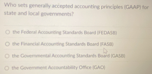 Who sets generally accepted accounting principles (GAAP) for
state and local governments?
the Federal Accounting Standards Board (FEDASB)
the Financial Accounting Standards Board (FASB)
the Governmental Accounting Standards Board (GASB)
the Government Accountability Office (GAO)