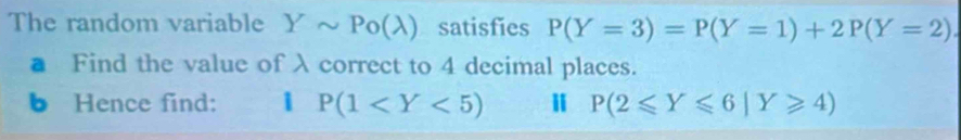 The random variable Ysim Po(lambda ) satisfies P(Y=3)=P(Y=1)+2P(Y=2)
■ Find the value of λcorrect to 4 decimal places. 
b Hence find: 1 P(1 P(2≤slant Y≤slant 6|Y≥slant 4)