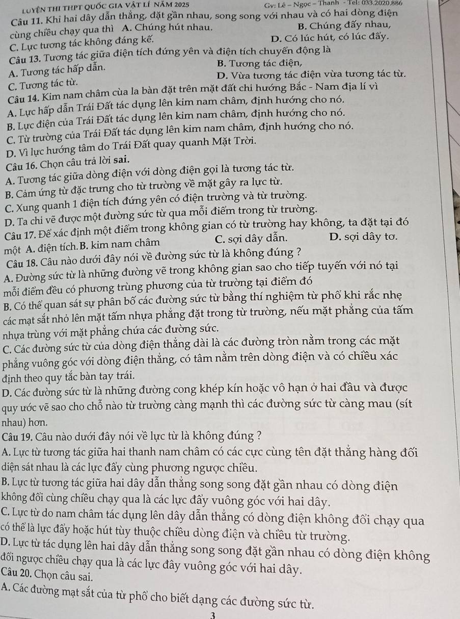 luyện thi thPt quốc gia vật lí năm 2025  Gv: Lê - Ngọc - Thanh - Tel: 033.2020.886
Câu 11. Khi hai dây dẫn thẳng, đặt gần nhau, song song với nhau và có hai dòng điện
cùng chiều chạy qua thì A. Chúng hút nhau. B. Chúng đấy nhau,
C. Lực tương tác không đáng kế. D. Có lúc hút, có lúc đẩy.
Câu 13. Tương tác giữa điện tích đứng yên và điện tích chuyển động là
A. Tương tác hấp dẫn.
B. Tương tác điện,
D. Vừa tương tác điện vừa tương tác từ.
C. Tương tác từ.
Câu 14. Kim nam châm cùa la bàn đặt trên mặt đất chi hướng Bắc - Nam địa lí vì
A. Lực hấp dẫn Trái Đất tác dụng lên kim nam châm, định hướng cho nó.
B. Lực điện của Trái Đất tác dụng lên kim nam châm, định hướng cho nó.
C. Từ trường của Trái Đất tác dụng lên kim nam châm, định hướng cho nó.
D. Vì lực hướng tâm do Trái Đất quay quanh Mặt Trời.
Câu 16. Chọn câu trả lời sai.
A. Tương tác giữa dòng điện với dòng điện gọi là tương tác từ.
B. Cảm ứng từ đặc trưng cho từ trường về mặt gây ra lực từ.
C. Xung quanh 1 điện tích đứng yên có điện trường và từ trường.
D. Ta chi vẽ được một đường sức từ qua mỗi điểm trong từ trường.
Câu 17. Để xác định một điểm trong không gian có từ trường hay không, ta đặt tại đó
một A. điện tích.B. kim nam châm C. sợi dây dẫn. D. sợi dây tơ.
Câu 18. Câu nào dưới đây nói về đường sức từ là không đúng ?
A. Đường sức từ là những đường vẽ trong không gian sao cho tiếp tuyến với nó tại
mỗi điểm đều có phương trùng phương của từ trường tại điểm đó
B. Có thể quan sát sự phân bố các đường sức từ bằng thí nghiệm từ phổ khi rắc nhẹ
các mạt sắt nhỏ lên mặt tấm nhựa phẳng đặt trong từ trường, nếu mặt phẳng của tấm
nhựa trùng với mặt phẳng chứa các đường sức.
C. Các đường sức từ của dòng điện thẳng dài là các đường tròn nằm trong các mặt
phẳng vuông góc với dòng điện thắng, có tâm nằm trên dòng điện và có chiều xác
định theo quy tắc bàn tay trái.
D. Các đường sức từ là những đường cong khép kín hoặc vô hạn ở hai đầu và được
quy ước vẽ sao cho chỗ nào từ trường càng mạnh thì các đường sức từ càng mau (sít
nhau) hơn.
Câu 19. Câu nào dưới đây nói về lực từ là không đúng ?
A. Lực từ tương tác giữa hai thanh nam châm có các cực cùng tên đặt thắng hàng đối
diện sát nhau là các lực đẩy cùng phương ngược chiều.
B. Lực từ tương tác giữa hai dây dẫn thắng song song đặt gần nhau có dòng điện
không đổi cùng chiều chạy qua là các lực đấy vuông góc với hai dây.
C. Lực từ do nam châm tác dụng lên dây dẫn thắng có dòng điện không đổi chạy qua
có thể là lực đấy hoặc hút tùy thuộc chiều dòng điện và chiều từ trường.
D. Lực từ tác dụng lên hai dây dẫn thắng song song đặt gần nhau có dòng điện không
đồi ngược chiều chạy qua là các lực đây vuông góc với hai dây.
Câu 20. Chọn câu sai.
A. Các đường mạt sắt của từ phổ cho biết dạng các đường sức từ.
3