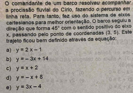 comandante de um barco resolveu acompanhar
a procissão fluvial do Círio, fazendo o percurso em
linha reta. Para tanto, fez uso do sistema de eixos
cartesianos para melhor orientação. O barco seguiu a
direção que forma 45° com o sentido positivo do eixo
x, passando pelo ponto de coordenadas (3,5). Este
trajeto ficou bem definido através da equação:
a) y=2x-1
b) y=-3x+14
c) y=x+2
d) y=-x+8
e) y=3x-4