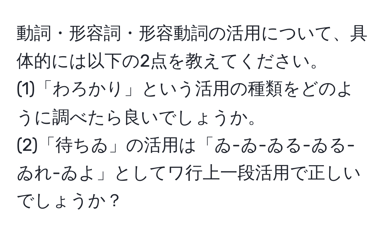 動詞・形容詞・形容動詞の活用について、具体的には以下の2点を教えてください。  
(1)「わろかり」という活用の種類をどのように調べたら良いでしょうか。  
(2)「待ちゐ」の活用は「ゐ-ゐ-ゐる-ゐる-ゐれ-ゐよ」としてワ行上一段活用で正しいでしょうか？